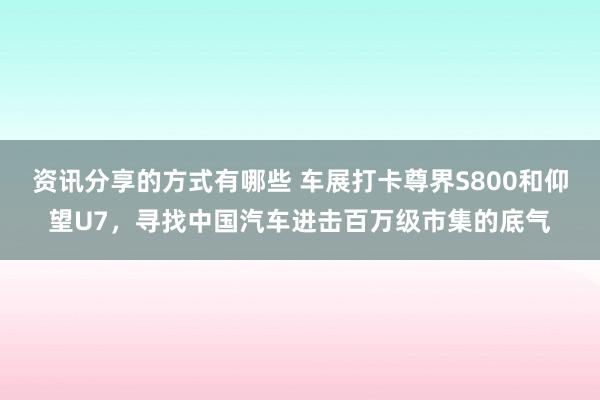 资讯分享的方式有哪些 车展打卡尊界S800和仰望U7，寻找中国汽车进击百万级市集的底气