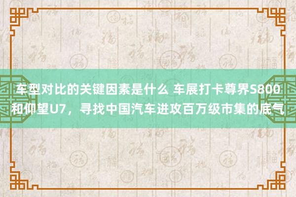 车型对比的关键因素是什么 车展打卡尊界S800和仰望U7，寻找中国汽车进攻百万级市集的底气