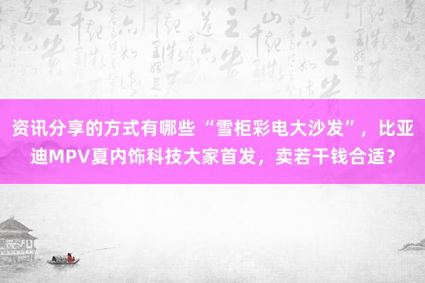 资讯分享的方式有哪些 “雪柜彩电大沙发”，比亚迪MPV夏内饰科技大家首发，卖若干钱合适？