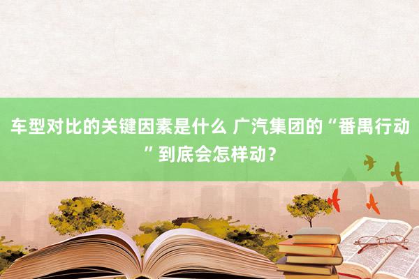 车型对比的关键因素是什么 广汽集团的“番禺行动”到底会怎样动？