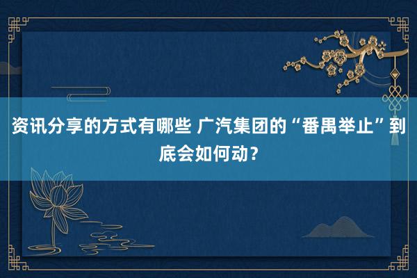 资讯分享的方式有哪些 广汽集团的“番禺举止”到底会如何动？