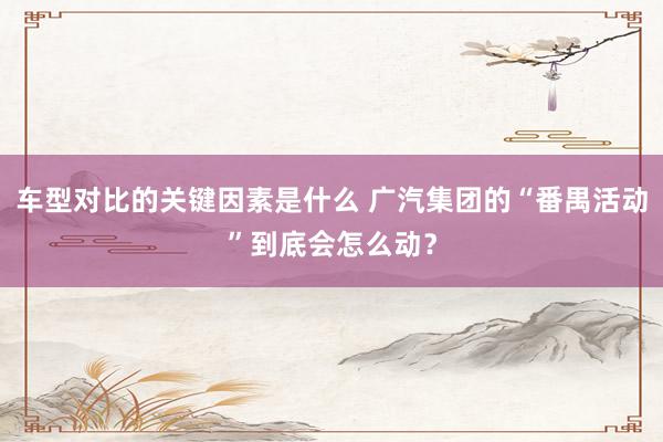 车型对比的关键因素是什么 广汽集团的“番禺活动”到底会怎么动？