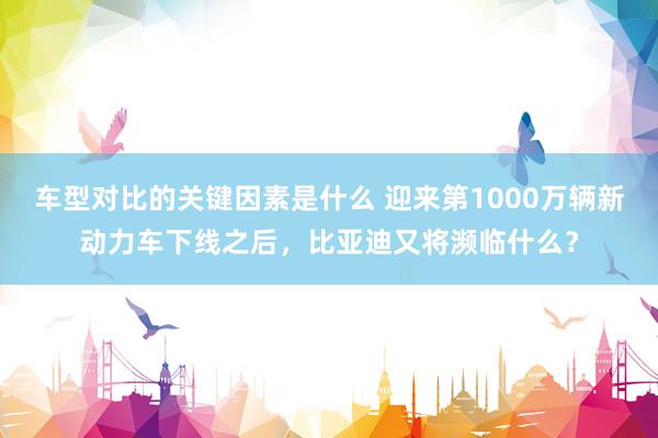 车型对比的关键因素是什么 迎来第1000万辆新动力车下线之后，比亚迪又将濒临什么？