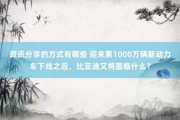 资讯分享的方式有哪些 迎来第1000万辆新动力车下线之后，比亚迪又将面临什么？