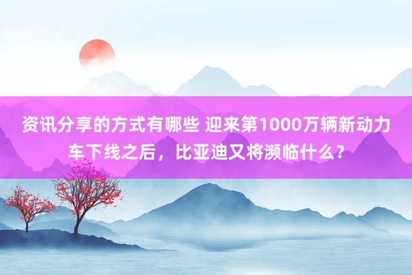 资讯分享的方式有哪些 迎来第1000万辆新动力车下线之后，比亚迪又将濒临什么？