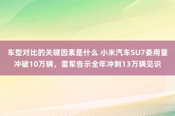 车型对比的关键因素是什么 小米汽车SU7委用量冲破10万辆，雷军告示全年冲刺13万辆见识