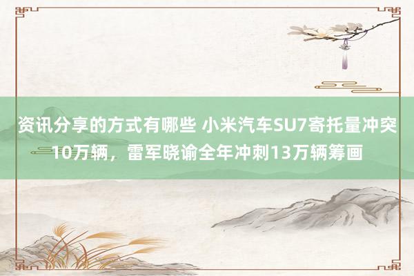 资讯分享的方式有哪些 小米汽车SU7寄托量冲突10万辆，雷军晓谕全年冲刺13万辆筹画