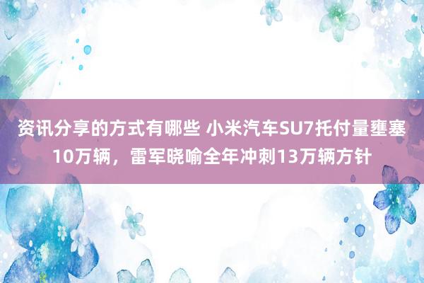 资讯分享的方式有哪些 小米汽车SU7托付量壅塞10万辆，雷军晓喻全年冲刺13万辆方针