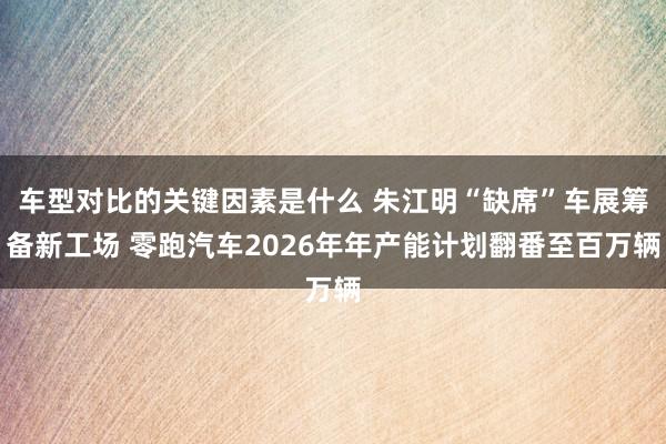 车型对比的关键因素是什么 朱江明“缺席”车展筹备新工场 零跑汽车2026年年产能计划翻番至百万辆