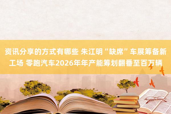 资讯分享的方式有哪些 朱江明“缺席”车展筹备新工场 零跑汽车2026年年产能筹划翻番至百万辆