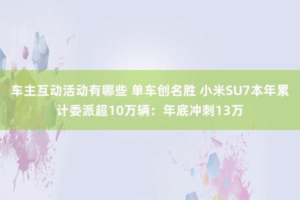 车主互动活动有哪些 单车创名胜 小米SU7本年累计委派超10万辆：年底冲刺13万