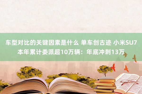 车型对比的关键因素是什么 单车创古迹 小米SU7本年累计委派超10万辆：年底冲刺13万