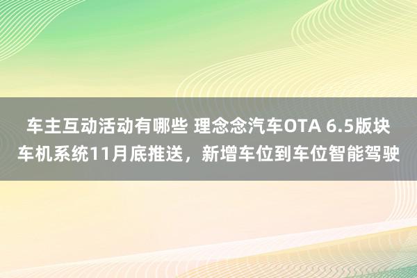 车主互动活动有哪些 理念念汽车OTA 6.5版块车机系统11月底推送，新增车位到车位智能驾驶