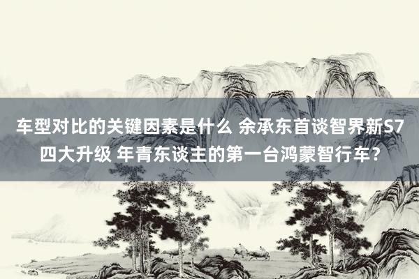 车型对比的关键因素是什么 余承东首谈智界新S7四大升级 年青东谈主的第一台鸿蒙智行车？