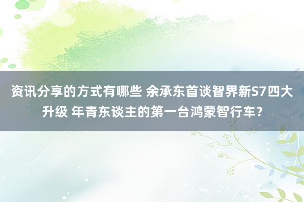 资讯分享的方式有哪些 余承东首谈智界新S7四大升级 年青东谈主的第一台鸿蒙智行车？