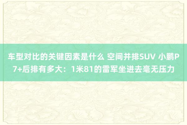 车型对比的关键因素是什么 空间并排SUV 小鹏P7+后排有多大：1米81的雷军坐进去毫无压力