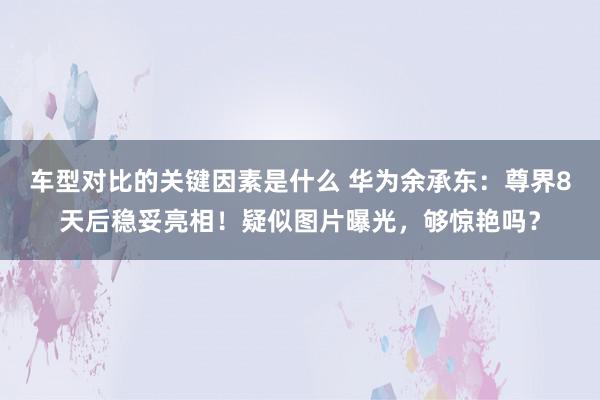 车型对比的关键因素是什么 华为余承东：尊界8天后稳妥亮相！疑似图片曝光，够惊艳吗？