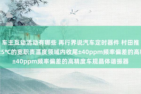 车主互动活动有哪些 再行界说汽车定时器件 村田推出首款在-40℃～125℃的宽职责温度领域内收尾±40ppm频率偏差的高精度车规晶体谐振器