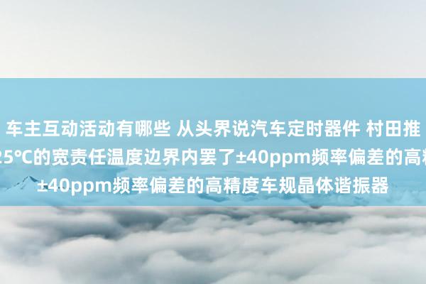 车主互动活动有哪些 从头界说汽车定时器件 村田推出首款在-40℃～125℃的宽责任温度边界内罢了±40ppm频率偏差的高精度车规晶体谐振器