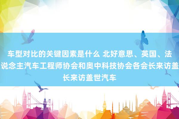 车型对比的关键因素是什么 北好意思、英国、法国华东说念主汽车工程师协会和奥中科技协会各会长来访盖世汽车