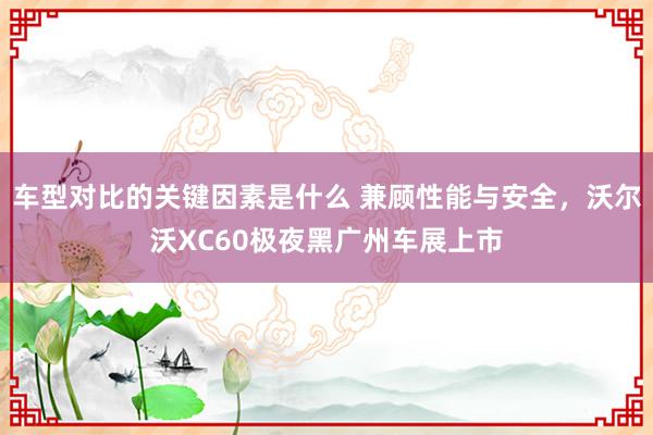 车型对比的关键因素是什么 兼顾性能与安全，沃尔沃XC60极夜黑广州车展上市