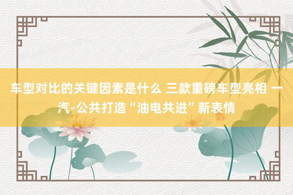 车型对比的关键因素是什么 三款重磅车型亮相 一汽-公共打造“油电共进”新表情