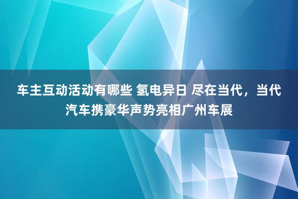 车主互动活动有哪些 氢电异日 尽在当代，当代汽车携豪华声势亮相广州车展