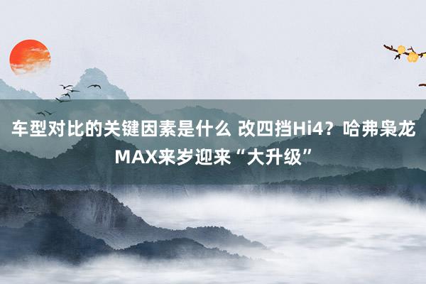 车型对比的关键因素是什么 改四挡Hi4？哈弗枭龙MAX来岁迎来“大升级”